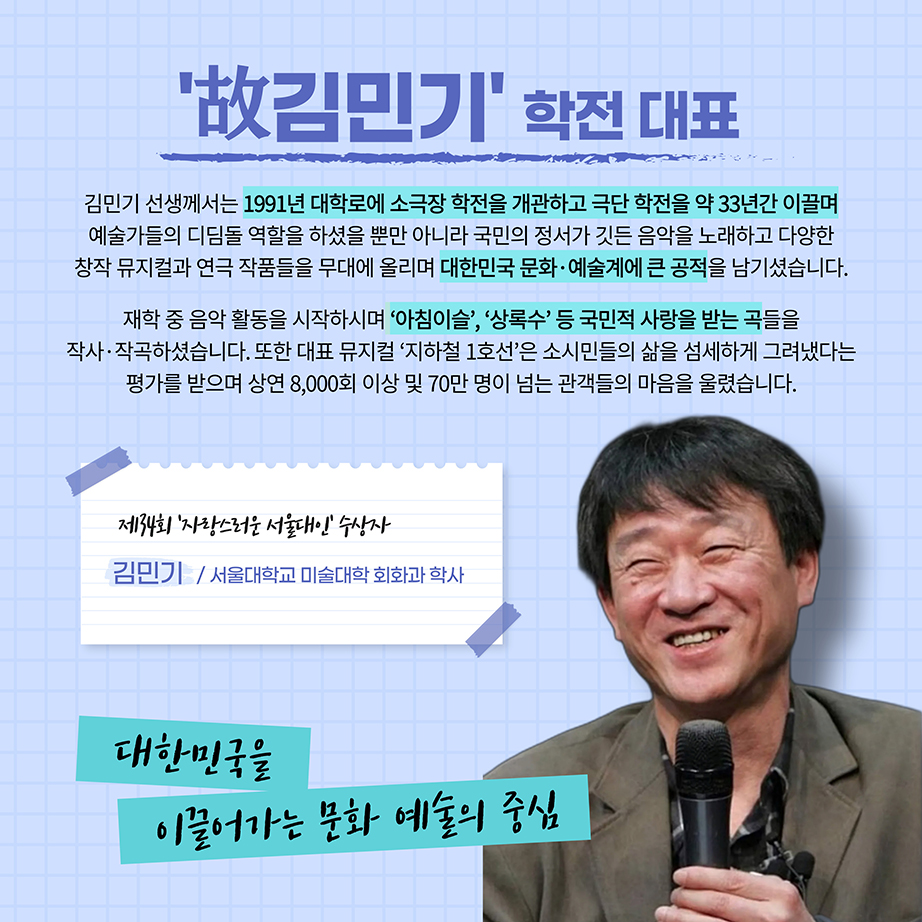 고 김민기 학전 대표 김민기 선생계서는 1991년 대학로에 소극장 학전을 기관하고 극단 학전을 약 33년간 이끌며 예술가들의 디딤돌 역할을 하셨을 뿐만 아니라 국민의 정서가 깃든 음악을 노래하고 다양한 창작 뮤지컬과 연극 작품들을 무대에 올리며 대한민국 문화 예술계에 큰 공적을 남기셨습니다